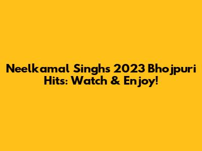 Neelkamal Singh's 2023 Bhojpuri Hits: Watch & Enjoy!