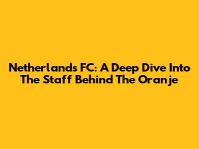 Netherlands FC: A Deep Dive Into The Staff Behind The Oranje