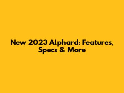 New 2023 Alphard: Features, Specs & More