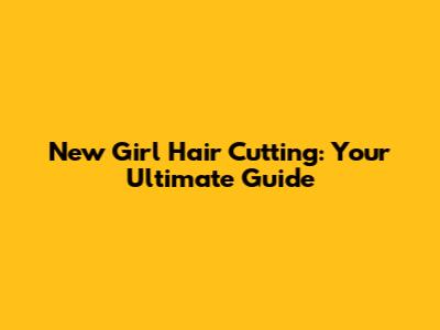 New Girl Hair Cutting: Your Ultimate Guide