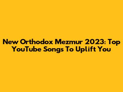 New Orthodox Mezmur 2023: Top YouTube Songs To Uplift You