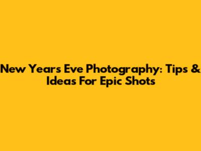 New Year's Eve Photography: Tips & Ideas For Epic Shots