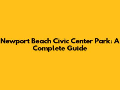 Newport Beach Civic Center Park: A Complete Guide