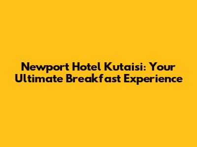 Newport Hotel Kutaisi: Your Ultimate Breakfast Experience