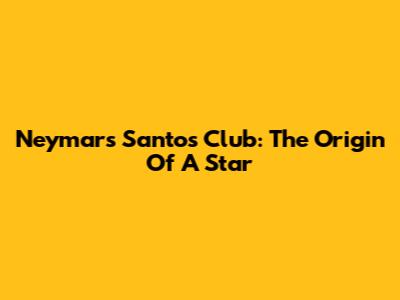 Neymar's Santos Club: The Origin Of A Star