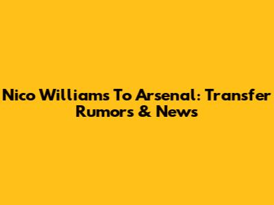 Nico Williams To Arsenal: Transfer Rumors & News