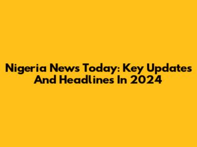 Nigeria News Today: Key Updates And Headlines In 2024