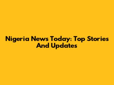 Nigeria News Today: Top Stories And Updates