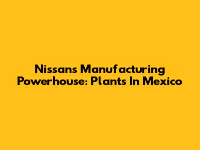 Nissan's Manufacturing Powerhouse: Plants In Mexico