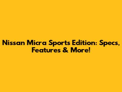 Nissan Micra Sports Edition: Specs, Features & More!