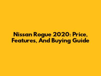 Nissan Rogue 2020: Price, Features, And Buying Guide