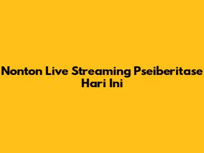 Nonton Live Streaming Pseiberitase Hari Ini