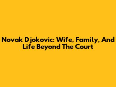 Novak Djokovic: Wife, Family, And Life Beyond The Court