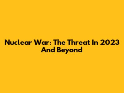 Nuclear War: The Threat In 2023 And Beyond