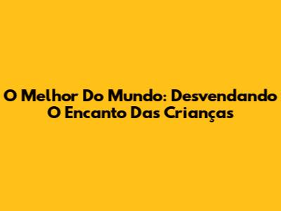O Melhor Do Mundo: Desvendando O Encanto Das Crianças