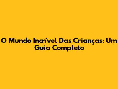 O Mundo Incrível Das Crianças: Um Guia Completo