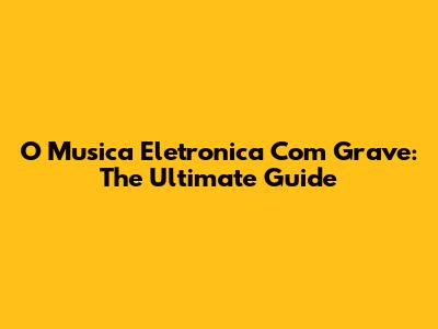 O Musica Eletronica Com Grave: The Ultimate Guide