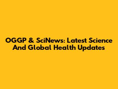 OGGP & SciNews: Latest Science And Global Health Updates