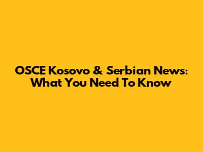 OSCE Kosovo & Serbian News: What You Need To Know