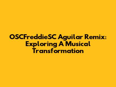 OSCFreddieSC Aguilar Remix: Exploring A Musical Transformation