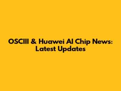 OSCIII & Huawei AI Chip News: Latest Updates