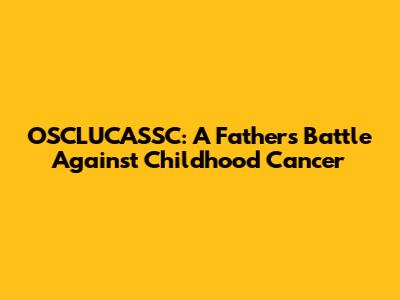 OSCLUCASSC: A Father's Battle Against Childhood Cancer