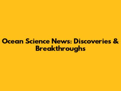 Ocean Science News: Discoveries & Breakthroughs