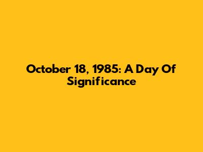October 18, 1985: A Day Of Significance