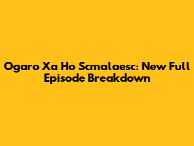 Ogaro Xa Ho Scmalaesc: New Full Episode Breakdown