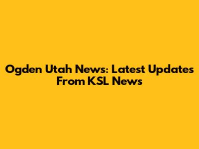 Ogden Utah News: Latest Updates From KSL News