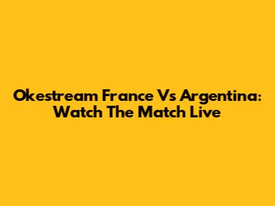 Okestream France Vs Argentina: Watch The Match Live