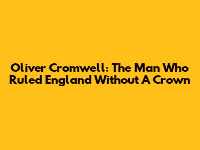 Oliver Cromwell: The Man Who Ruled England Without A Crown