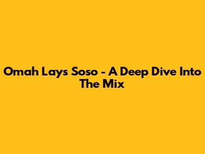 Omah Lay's "Soso" - A Deep Dive Into The Mix