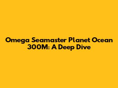 Omega Seamaster Planet Ocean 300M: A Deep Dive