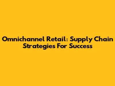 Omnichannel Retail: Supply Chain Strategies For Success