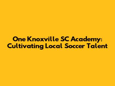 One Knoxville SC Academy: Cultivating Local Soccer Talent