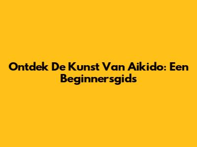 Ontdek De Kunst Van Aikido: Een Beginnersgids