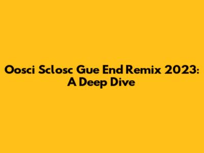 Oosci Sclosc Gue End Remix 2023: A Deep Dive