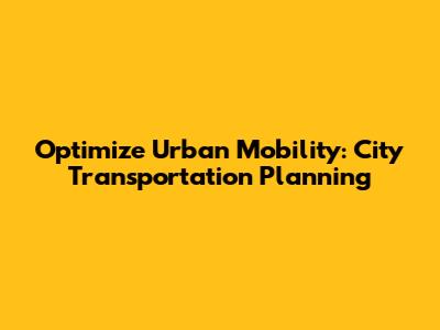 Optimize Urban Mobility: City Transportation Planning