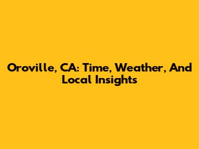 Oroville, CA: Time, Weather, And Local Insights