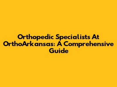 Orthopedic Specialists At OrthoArkansas: A Comprehensive Guide