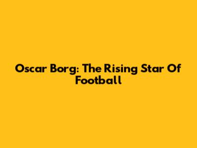 Oscar Borg: The Rising Star Of Football