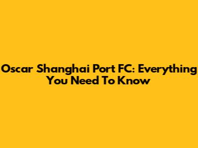 Oscar Shanghai Port FC: Everything You Need To Know