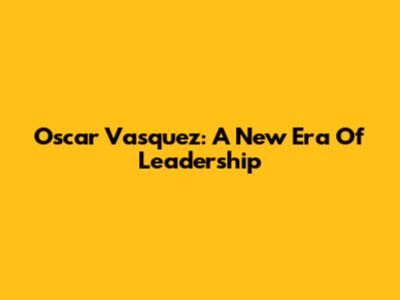 Oscar Vasquez: A New Era Of Leadership