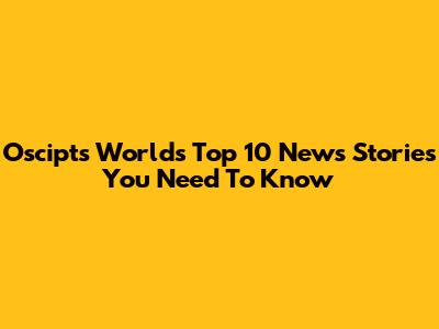 Oscipts World's Top 10 News Stories You Need To Know