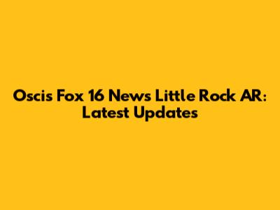 Oscis Fox 16 News Little Rock AR: Latest Updates