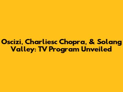 Oscizi, Charliesc Chopra, & Solang Valley: TV Program Unveiled