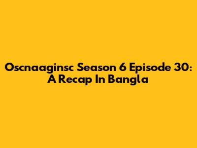 Oscnaaginsc Season 6 Episode 30: A Recap In Bangla