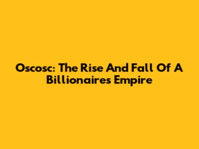 Oscosc: The Rise And Fall Of A Billionaire's Empire