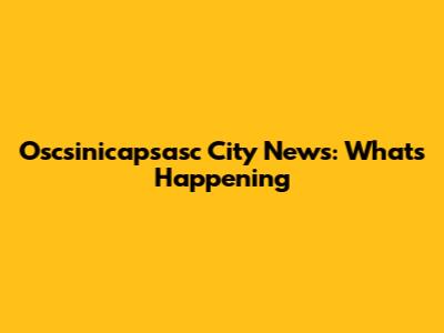 Oscsinicapsasc City News: What's Happening